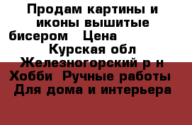 Продам картины и иконы вышитые бисером › Цена ­ 5000-8000 - Курская обл., Железногорский р-н Хобби. Ручные работы » Для дома и интерьера   